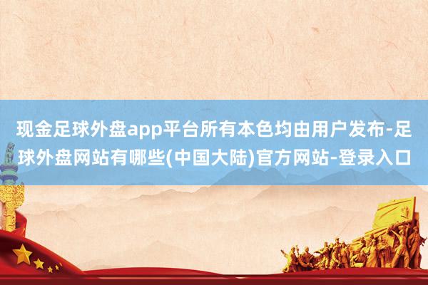 现金足球外盘app平台所有本色均由用户发布-足球外盘网站有哪些(中国大陆)官方网站-登录入口