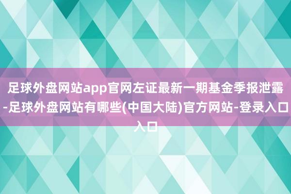 足球外盘网站app官网左证最新一期基金季报泄露-足球外盘网站有哪些(中国大陆)官方网站-登录入口