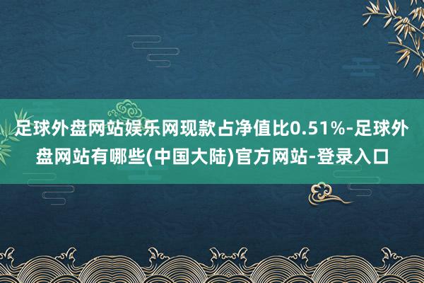 足球外盘网站娱乐网现款占净值比0.51%-足球外盘网站有哪些(中国大陆)官方网站-登录入口