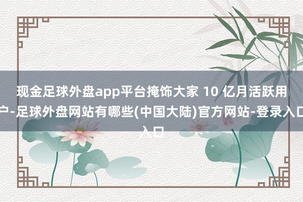 现金足球外盘app平台掩饰大家 10 亿月活跃用户-足球外盘网站有哪些(中国大陆)官方网站-登录入口