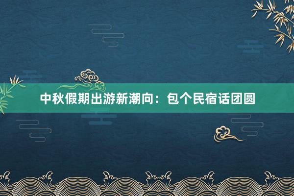 中秋假期出游新潮向：包个民宿话团圆