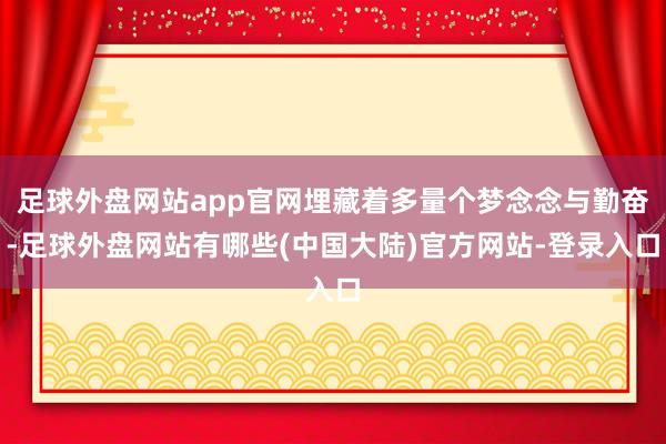 足球外盘网站app官网埋藏着多量个梦念念与勤奋-足球外盘网站有哪些(中国大陆)官方网站-登录入口