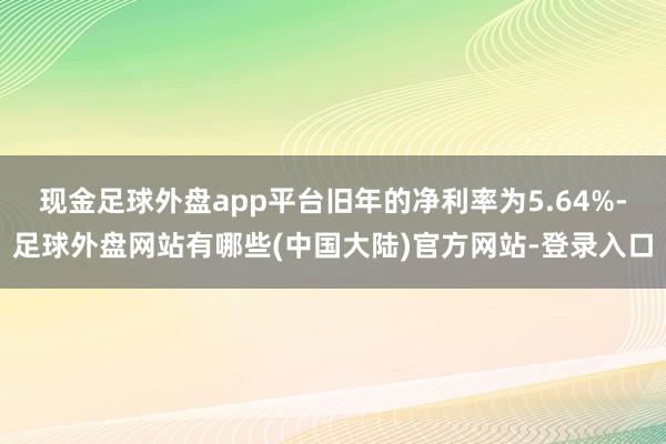 现金足球外盘app平台旧年的净利率为5.64%-足球外盘网站有哪些(中国大陆)官方网站-登录入口