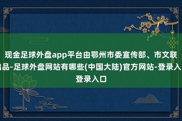 现金足球外盘app平台由鄂州市委宣传部、市文联出品-足球外盘网站有哪些(中国大陆)官方网站-登录入口