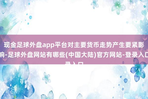 现金足球外盘app平台对主要货币走势产生要紧影响-足球外盘网站有哪些(中国大陆)官方网站-登录入口