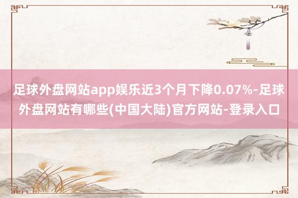 足球外盘网站app娱乐近3个月下降0.07%-足球外盘网站有哪些(中国大陆)官方网站-登录入口