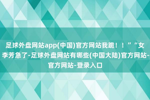 足球外盘网站app(中国)官方网站我跪！！”“女儿……”李芳急了-足球外盘网站有哪些(中国大陆)官方网站-登录入口