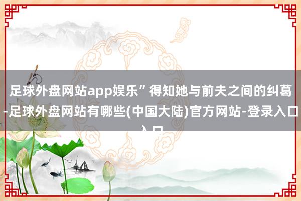 足球外盘网站app娱乐”得知她与前夫之间的纠葛-足球外盘网站有哪些(中国大陆)官方网站-登录入口