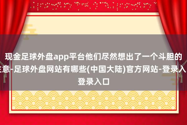 现金足球外盘app平台他们尽然想出了一个斗胆的主意-足球外盘网站有哪些(中国大陆)官方网站-登录入口