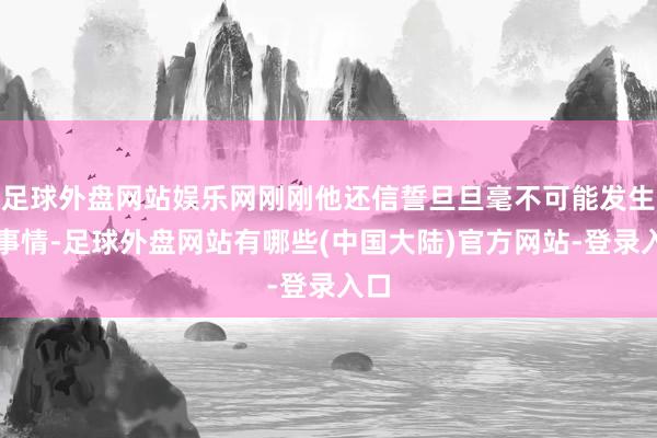 足球外盘网站娱乐网刚刚他还信誓旦旦毫不可能发生的事情-足球外盘网站有哪些(中国大陆)官方网站-登录入口