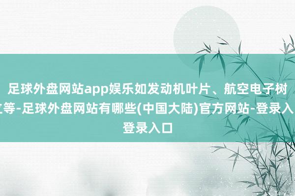 足球外盘网站app娱乐如发动机叶片、航空电子树立等-足球外盘网站有哪些(中国大陆)官方网站-登录入口