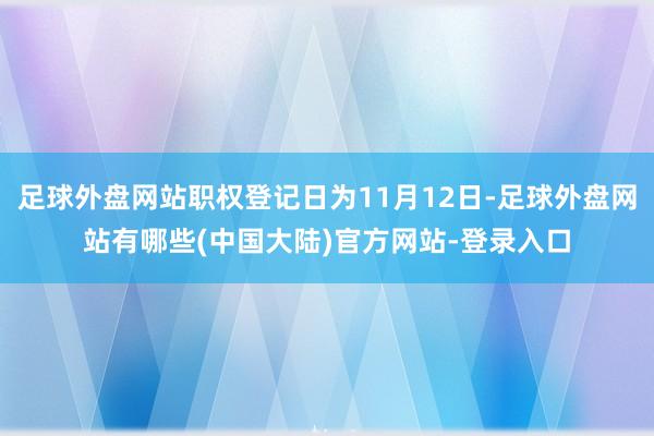 足球外盘网站职权登记日为11月12日-足球外盘网站有哪些(中国大陆)官方网站-登录入口