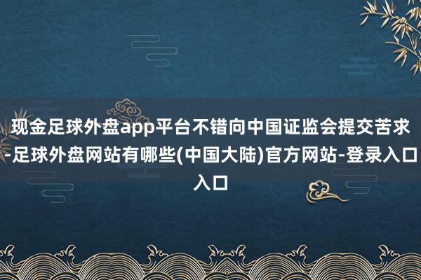 现金足球外盘app平台不错向中国证监会提交苦求-足球外盘网站有哪些(中国大陆)官方网站-登录入口