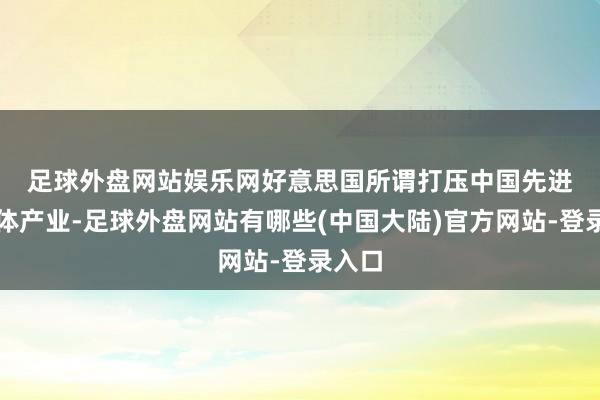 足球外盘网站娱乐网　　好意思国所谓打压中国先进半导体产业-足球外盘网站有哪些(中国大陆)官方网站-登录入口