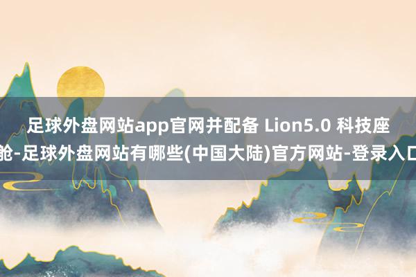 足球外盘网站app官网并配备 Lion5.0 科技座舱-足球外盘网站有哪些(中国大陆)官方网站-登录入口