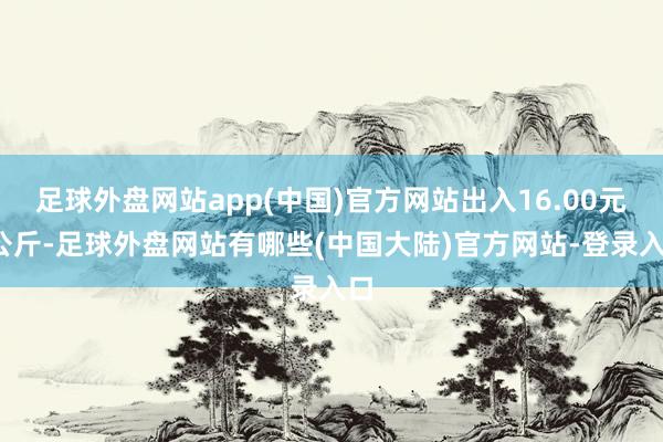 足球外盘网站app(中国)官方网站出入16.00元/公斤-足球外盘网站有哪些(中国大陆)官方网站-登录入口