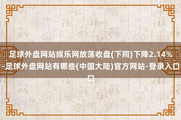 足球外盘网站娱乐网放荡收盘(下同)下降2.14%-足球外盘网站有哪些(中国大陆)官方网站-登录入口