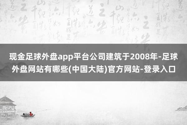 现金足球外盘app平台公司建筑于2008年-足球外盘网站有哪些(中国大陆)官方网站-登录入口