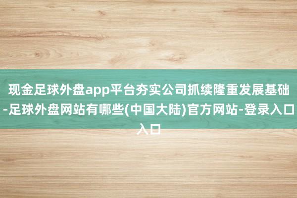 现金足球外盘app平台夯实公司抓续隆重发展基础-足球外盘网站有哪些(中国大陆)官方网站-登录入口