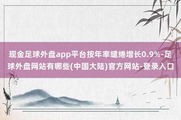 现金足球外盘app平台按年率缱绻增长0.9%-足球外盘网站有哪些(中国大陆)官方网站-登录入口