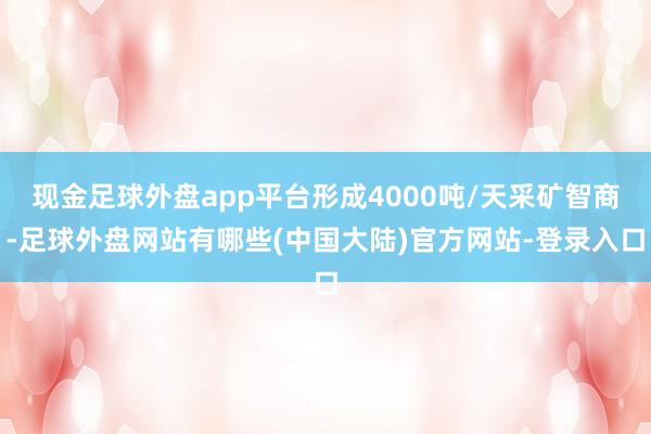 现金足球外盘app平台形成4000吨/天采矿智商-足球外盘网站有哪些(中国大陆)官方网站-登录入口