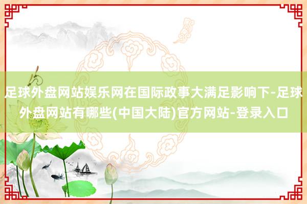 足球外盘网站娱乐网在国际政事大满足影响下-足球外盘网站有哪些(中国大陆)官方网站-登录入口