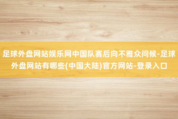 足球外盘网站娱乐网中国队赛后向不雅众问候-足球外盘网站有哪些(中国大陆)官方网站-登录入口