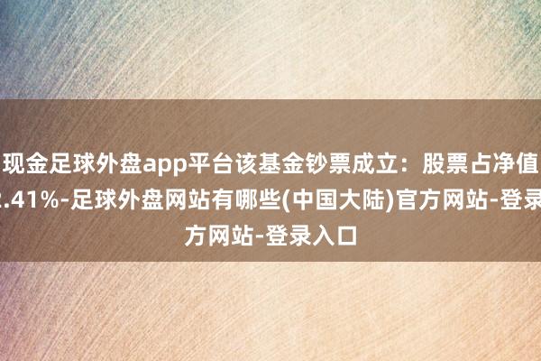 现金足球外盘app平台该基金钞票成立：股票占净值比92.41%-足球外盘网站有哪些(中国大陆)官方网站-登录入口