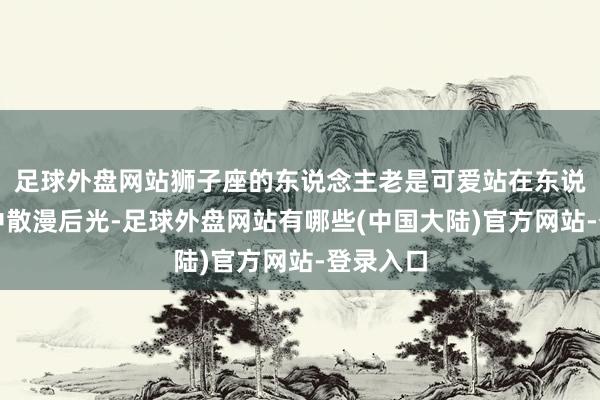 足球外盘网站狮子座的东说念主老是可爱站在东说念主群中散漫后光-足球外盘网站有哪些(中国大陆)官方网站-登录入口