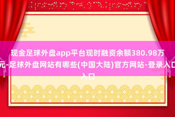 现金足球外盘app平台现时融资余额380.98万元-足球外盘网站有哪些(中国大陆)官方网站-登录入口