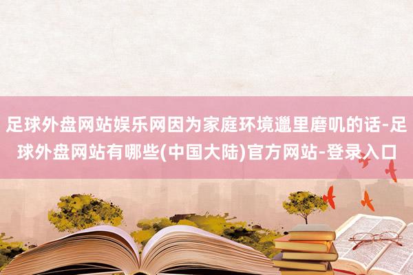 足球外盘网站娱乐网因为家庭环境邋里磨叽的话-足球外盘网站有哪些(中国大陆)官方网站-登录入口