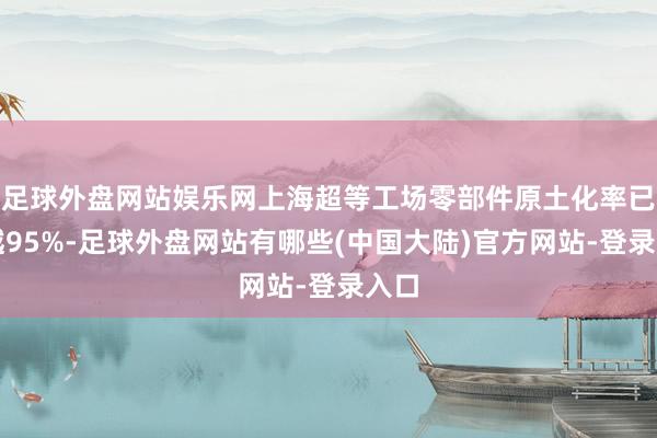 足球外盘网站娱乐网上海超等工场零部件原土化率已逾越95%-足球外盘网站有哪些(中国大陆)官方网站-登录入口