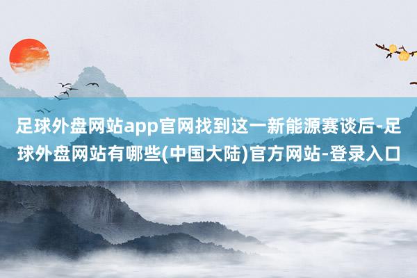 足球外盘网站app官网找到这一新能源赛谈后-足球外盘网站有哪些(中国大陆)官方网站-登录入口