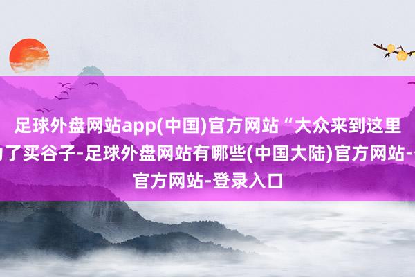 足球外盘网站app(中国)官方网站“大众来到这里不仅是为了买谷子-足球外盘网站有哪些(中国大陆)官方网站-登录入口