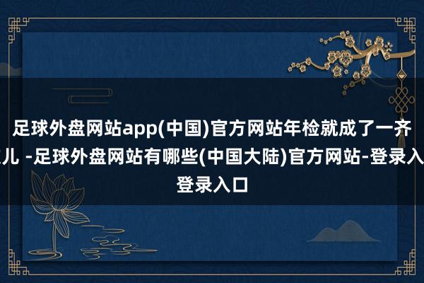 足球外盘网站app(中国)官方网站年检就成了一齐坎儿 -足球外盘网站有哪些(中国大陆)官方网站-登录入口