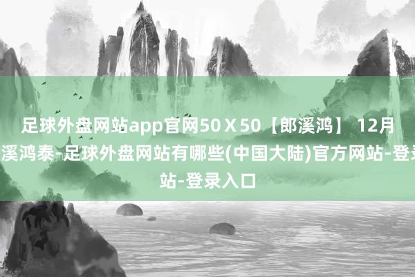 足球外盘网站app官网50Ｘ50【郎溪鸿】 12月4日郎溪鸿泰-足球外盘网站有哪些(中国大陆)官方网站-登录入口