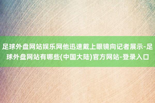 足球外盘网站娱乐网他迅速戴上眼镜向记者展示-足球外盘网站有哪些(中国大陆)官方网站-登录入口