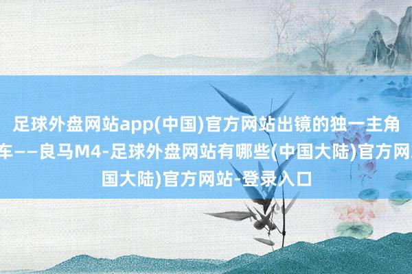 足球外盘网站app(中国)官方网站出镜的独一主角却是他的爱车——良马M4-足球外盘网站有哪些(中国大陆)官方网站-登录入口