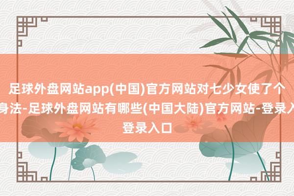 足球外盘网站app(中国)官方网站对七少女使了个定身法-足球外盘网站有哪些(中国大陆)官方网站-登录入口