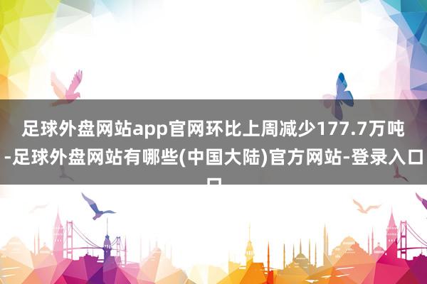 足球外盘网站app官网环比上周减少177.7万吨-足球外盘网站有哪些(中国大陆)官方网站-登录入口