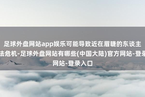 足球外盘网站app娱乐可能导致近在眉睫的东谈主谈办法危机-足球外盘网站有哪些(中国大陆)官方网站-登录入口