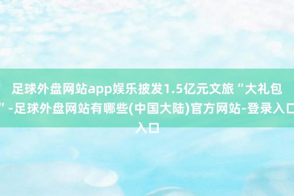 足球外盘网站app娱乐披发1.5亿元文旅“大礼包”-足球外盘网站有哪些(中国大陆)官方网站-登录入口