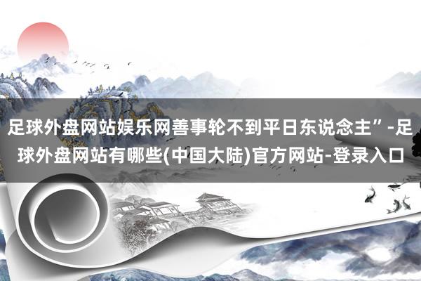 足球外盘网站娱乐网善事轮不到平日东说念主”-足球外盘网站有哪些(中国大陆)官方网站-登录入口