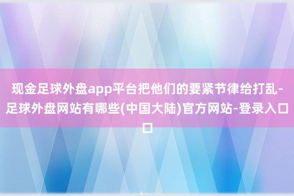 现金足球外盘app平台把他们的要紧节律给打乱-足球外盘网站有哪些(中国大陆)官方网站-登录入口