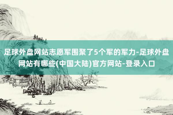 足球外盘网站志愿军围聚了5个军的军力-足球外盘网站有哪些(中国大陆)官方网站-登录入口