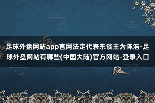 足球外盘网站app官网法定代表东谈主为陈浩-足球外盘网站有哪些(中国大陆)官方网站-登录入口