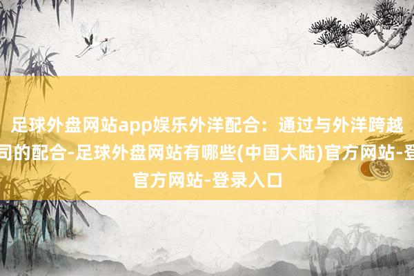 足球外盘网站app娱乐外洋配合：通过与外洋跨越科技公司的配合-足球外盘网站有哪些(中国大陆)官方网站-登录入口