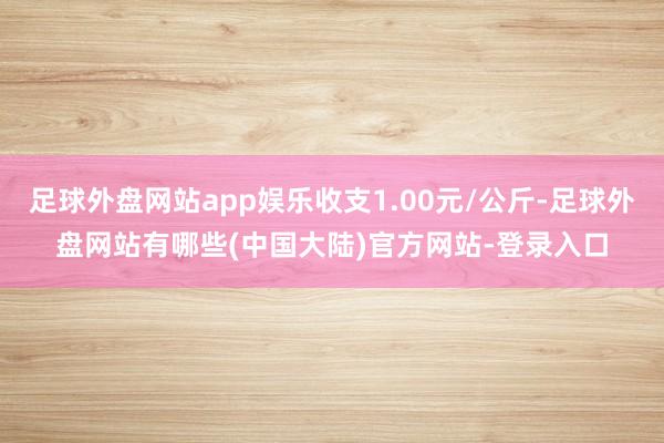 足球外盘网站app娱乐收支1.00元/公斤-足球外盘网站有哪些(中国大陆)官方网站-登录入口