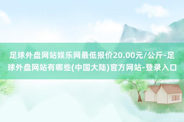 足球外盘网站娱乐网最低报价20.00元/公斤-足球外盘网站有哪些(中国大陆)官方网站-登录入口