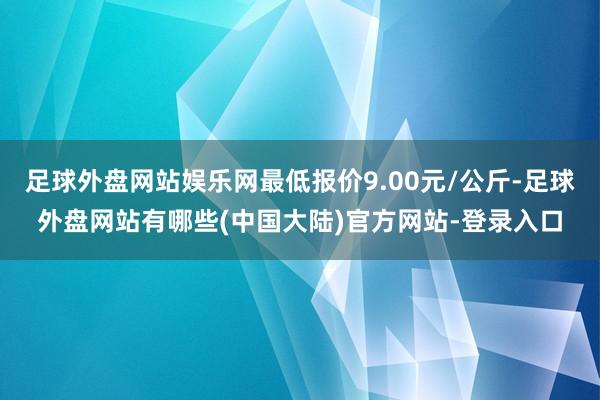 足球外盘网站娱乐网最低报价9.00元/公斤-足球外盘网站有哪些(中国大陆)官方网站-登录入口